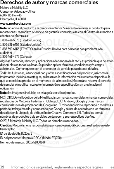 12 Información de seguridad, reglamentos y aspectos legales esDerechos de autor y marcas comercialesMotorola Mobility LLCConsumer Advocacy Office600 N US Hwy 45Libertyville, IL 60048www.motorola.comNote: no envíe el producto a la dirección anterior. Si necesita devolver el producto para reparaciones, reemplazo o servicio de garantía, comuníquese con el Centro de atención a clientes de Motorola al:1-800-734-5870 (Estados Unidos)1-800-331-6456 (Estados Unidos)1-888-390-6456 (TTY/TDD en los Estados Unidos para personas con problemas de audición)1-800-461-4575 (Canadá)Algunas funciones, servicios y aplicaciones dependen de la red y es probable que no estén disponibles en todas las áreas. Se pueden aplicar términos, condiciones y/o cargos adicionales. Comuníquese con el proveedor de servicio para obtener detalles.Todas las funciones, la funcionalidad y otras especificaciones del producto, así como la información incluida en esta guía, se basan en la información más reciente disponible, la que se considera precisa en el momento de la impresión. Motorola se reserva el derecho de cambiar o modificar cualquier información o especificación sin previo aviso ni obligación.Note: las imágenes incluidas en esta guía son sólo ejemplos.MOTOROLA y el logotipo de la M estilizada son marcas comerciales o marcas comerciales registradas de Motorola Trademark Holdings, LLC. Android, Google y otras marcas comerciales son de propiedad de Google Inc. El robot Android se reproduce o modifica a partir del trabajo creado y compartido por Google y se usa de acuerdo con los términos descritos en la Licencia de atribución de Creative Commons 3.0. Todos los demás nombres de productos o de servicios pertenecen a sus respectivos dueños.© 2013 Motorola Mobility LLC. Todos los derechos reservados.Caution: Motorola no se responsabiliza por cambios/modificaciones realizados en este transceptor.ID de Bluetooth: B020671ID del producto: Motorola DECK (Model EQ700)Número de manual: 68017510001-B23 JULY 2013