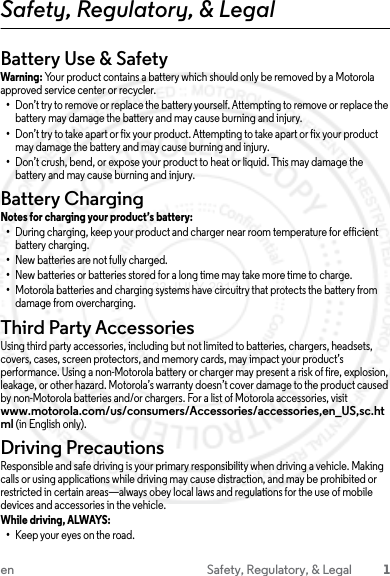 1en Safety, Regulatory, &amp; LegalSafety, Regulatory, &amp; LegalBattery Use &amp; SafetyWarning: Your product contains a battery which should only be removed by a Motorola approved service center or recycler.•Don’t try to remove or replace the battery yourself. Attempting to remove or replace the battery may damage the battery and may cause burning and injury.•Don’t try to take apart or fix your product. Attempting to take apart or fix your product may damage the battery and may cause burning and injury.•Don’t crush, bend, or expose your product to heat or liquid. This may damage the battery and may cause burning and injury.Battery ChargingBattery ChargingNotes for charging your product’s battery:•During charging, keep your product and charger near room temperature for efficient battery charging.•New batteries are not fully charged.•New batteries or batteries stored for a long time may take more time to charge.•Motorola batteries and charging systems have circuitry that protects the battery from damage from overcharging.Third Party AccessoriesUsing third party accessories, including but not limited to batteries, chargers, headsets, covers, cases, screen protectors, and memory cards, may impact your product’s performance. Using a non-Motorola battery or charger may present a risk of fire, explosion, leakage, or other hazard. Motorola’s warranty doesn’t cover damage to the product caused by non-Motorola batteries and/or chargers. For a list of Motorola accessories, visit www.motorola.com/us/consumers/Accessories/accessories,en_US,sc.html (in English only).Driving PrecautionsResponsible and safe driving is your primary responsibility when driving a vehicle. Making calls or using applications while driving may cause distraction, and may be prohibited or restricted in certain areas—always obey local laws and regulations for the use of mobile devices and accessories in the vehicle.While driving, ALWAYS: •Keep your eyes on the road.23 JULY 2013