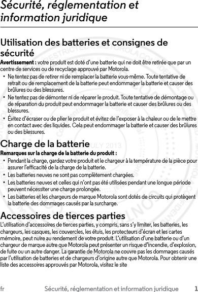 1fr Sécurité, réglementation et information juridiqueSécurité, réglementation et information juridiqueUtilisation des batteries et consignes de sécuritéAvertissement : votre produit est doté d’une batterie qui ne doit être retirée que par un centre de services ou de recyclage approuvé par Motorola.•Ne tentez pas de retirer ni de remplacer la batterie vous-même. Toute tentative de retrait ou de remplacement de la batterie peut endommager la batterie et causer des brûlures ou des blessures.•Ne tentez pas de démonter ni de réparer le produit. Toute tentative de démontage ou de réparation du produit peut endommager la batterie et causer des brûlures ou des blessures.•Évitez d’écraser ou de plier le produit et évitez de l’exposer à la chaleur ou de le mettre en contact avec des liquides. Cela peut endommager la batterie et causer des brûlures ou des blessures.Charge de la batterieCharge de la batterieRemarques sur la charge de la batterie du produit :•Pendant la charge, gardez votre produit et le chargeur à la température de la pièce pour assurer l’efficacité de la charge de la batterie.•Les batteries neuves ne sont pas complètement chargées.•Les batteries neuves et celles qui n’ont pas été utilisées pendant une longue période peuvent nécessiter une charge prolongée.•Les batteries et les chargeurs de marque Motorola sont dotés de circuits qui protègent la batterie des dommages causés par la surcharge.Accessoires de tierces partiesL’utilisation d’accessoires de tierces parties, y compris, sans s’y limiter, les batteries, les chargeurs, les casques, les couvercles, les étuis, les protecteurs d’écran et les cartes mémoire, peut nuire au rendement de votre produit. L’utilisation d’une batterie ou d’un chargeur de marque autre que Motorola peut présenter un risque d’incendie, d’explosion, de fuite ou un autre danger. La garantie de Motorola ne couvre pas les dommages causés par l’utilisation de batteries et de chargeurs d’origine autre que Motorola. Pour obtenir une liste des accessoires approuvés par Motorola, visitez le site 23 JULY 2013