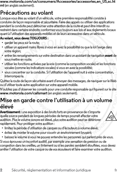 2Sécurité, réglementation et information juridique frwww.motorola.com/us/consumers/Accessories/accessories,en_US,sc.html (en anglais seulement).Précautions au volantLorsque vous êtes au volant d’un véhicule, votre première responsabilité consiste à conduire de façon responsable et sécuritaire. Faire des appels ou utiliser des applications pendant la conduite peut détourner votre attention de la route et peut être interdit ou restreint dans certains endroits; conformez-vous toujours aux lois et aux règlements locaux quant à l’utilisation des appareils mobiles et de leurs accessoires dans un véhicule.Au volant, vous devez TOUJOURS : •garder les yeux sur la route;•utiliser un appareil mains libres si vous en avez la possibilité ou que la loi l’exige dans votre région;•entrer les renseignements sur votre destination dans un assistant de navigation avant de vous mettre en route;•utiliser les fonctions activées par la voix (comme la composition vocale) et les fonctions vocales (comme les indications vocales) si vous en avez la possibilité;•vous concentrer sur la conduite. Si l’utilisation de l’appareil nuit à votre concentration, interrompez-la.Quittez la route de façon sécuritaire avant d’envoyer des messages, de naviguer sur le Web ou d’utiliser toute autre application sur votre appareil mobile.N’oubliez pas d’observer les conseils pour une conduite responsable qui figurent sur le site www.motorola.com/callsmart (en anglais seulement).Mise en garde contre l’utilisation à un volume élevéAvertissement : une exposition à des bruits forts en provenance de n’importe quelle source pendant de longues périodes de temps pourrait affecter votre audition. Plus le volume sonore est élevé, plus votre audition peut se détériorer rapidement. Pour protéger votre audition :•limitez la période d’utilisation de casques ou d’écouteurs à volume élevé;•évitez de monter le volume pour couvrir un environnement bruyant;•baissez le volume si vous ne pouvez entendre les personnes qui parlent près de vous.Si vous éprouvez un inconfort auditif, par exemple une sensation de pression ou de congestion dans les oreilles, un tintement ou si les paroles semblent étouffées, vous devez arrêter l’utilisation de votre casque ou de vos écouteurs et faire examiner votre audition.23 JULY 2013