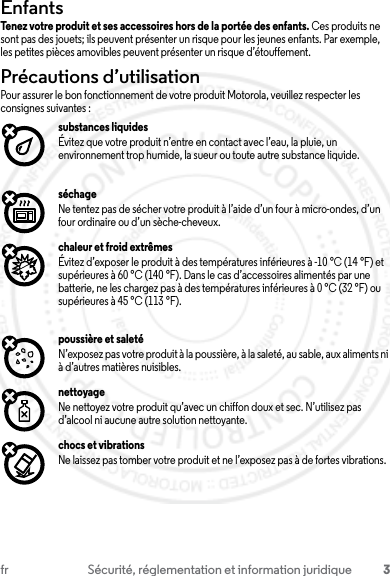 3fr Sécurité, réglementation et information juridiqueEnfantsEnfantsTenez votre produit et ses accessoires hors de la portée des enfants. Ces produits ne sont pas des jouets; ils peuvent présenter un risque pour les jeunes enfants. Par exemple, les petites pièces amovibles peuvent présenter un risque d’étouffement.Précautions d’utilisationPrécautions d’utilisationPour assurer le bon fonctionnement de votre produit Motorola, veuillez respecter les consignes suivantes :substances liquidesÉvitez que votre produit n’entre en contact avec l’eau, la pluie, un environnement trop humide, la sueur ou toute autre substance liquide.séchageNe tentez pas de sécher votre produit à l’aide d’un four à micro-ondes, d’un four ordinaire ou d’un sèche-cheveux.chaleur et froid extrêmesÉvitez d’exposer le produit à des températures inférieures à -10 °C (14 °F) et supérieures à 60 °C (140 °F). Dans le cas d’accessoires alimentés par une batterie, ne les chargez pas à des températures inférieures à 0 °C (32 °F) ou supérieures à 45 °C (113 °F).poussière et saletéN’exposez pas votre produit à la poussière, à la saleté, au sable, aux aliments ni à d’autres matières nuisibles.nettoyageNe nettoyez votre produit qu’avec un chiffon doux et sec. N’utilisez pas d’alcool ni aucune autre solution nettoyante.chocs et vibrationsNe laissez pas tomber votre produit et ne l’exposez pas à de fortes vibrations.23 JULY 2013