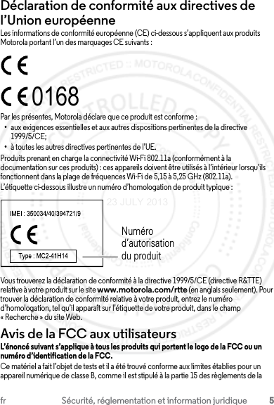 5fr Sécurité, réglementation et information juridiqueDéclaration de conformité aux directives de l’Union européenneConformité à l’UELes informations de conformité européenne (CE) ci-dessous s’appliquent aux produits Motorola portant l’un des marquages CE suivants :Par les présentes, Motorola déclare que ce produit est conforme :•aux exigences essentielles et aux autres dispositions pertinentes de la directive 1999/5/CE;•à toutes les autres directives pertinentes de l’UE.Produits prenant en charge la connectivité Wi-Fi 802.11a (conformément à la documentation sur ces produits) : ces appareils doivent être utilisés à l’intérieur lorsqu’ils fonctionnent dans la plage de fréquences Wi-Fi de 5,15 à 5,25 GHz (802.11a).L’étiquette ci-dessous illustre un numéro d’homologation de produit typique :Vous trouverez la déclaration de conformité à la directive 1999/5/CE (directive R&amp;TTE) relative à votre produit sur le site www.motorola.com/rtte (en anglais seulement). Pour trouver la déclaration de conformité relative à votre produit, entrez le numéro d’homologation, tel qu’il apparaît sur l’étiquette de votre produit, dans le champ « Recherche » du site Web.Avis de la FCC aux utilisateursAvis de la FCCL’énoncé suivant s’applique à tous les produits qui portent le logo de la FCC ou un numéro d’identification de la FCC.Ce matériel a fait l’objet de tests et il a été trouvé conforme aux limites établies pour un appareil numérique de classe B, comme il est stipulé à la partie 15 des règlements de la 0168Numéro d’autorisation du produit23 JULY 2013