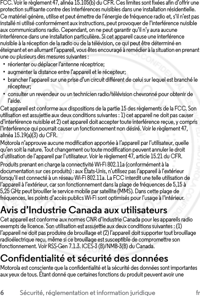 6Sécurité, réglementation et information juridique frFCC. Voir le règlement 47, alinéa 15.105(b) du CFR. Ces limites sont fixées afin d’offrir une protection suffisante contre des interférences nuisibles dans une installation résidentielle. Ce matériel génère, utilise et peut émettre de l’énergie de fréquence radio et, s’il n’est pas installé ni utilisé conformément aux instructions, peut provoquer de l’interférence nuisible aux communications radio. Cependant, on ne peut garantir qu’il n’y aura aucune interférence dans une installation particulière. Si cet appareil cause une interférence nuisible à la réception de la radio ou de la télévision, ce qui peut être déterminé en éteignant et en allumant l’appareil, vous êtes encouragé à remédier à la situation en prenant une ou plusieurs des mesures suivantes :•réorienter ou déplacer l’antenne réceptrice;•augmenter la distance entre l’appareil et le récepteur;•brancher l’appareil sur une prise d’un circuit différent de celui sur lequel est branché le récepteur;•consulter un revendeur ou un technicien radio/télévision chevronné pour obtenir de l’aide.Cet appareil est conforme aux dispositions de la partie 15 des règlements de la FCC. Son utilisation est assujettie aux deux conditions suivantes : 1) cet appareil ne doit pas causer d’interférence nuisible et 2) cet appareil doit accepter toute interférence reçue, y compris l’interférence qui pourrait causer un fonctionnement non désiré. Voir le règlement 47, alinéa 15.19(a)(3) du CFR.Motorola n’approuve aucune modification apportée à l’appareil par l’utilisateur, quelle qu’en soit la nature. Tout changement ou toute modification peuvent annuler le droit d’utilisation de l’appareil par l’utilisateur. Voir le règlement 47, article 15.21 du CFR.Produits prenant en charge la connectivité Wi-Fi 802.11a (conformément à la documentation sur ces produits) : aux États-Unis, n’utilisez pas l’appareil à l’extérieur lorsqu’il est connecté à un réseau Wi-Fi 802.11a. La FCC interdit une telle utilisation de l’appareil à l’extérieur, car son fonctionnement dans la plage de fréquences de 5,15 à 5,25 GHz peut brouiller le service mobile par satellite (MMS). Dans cette plage de fréquences, les points d’accès publics Wi-Fi sont optimisés pour l’usage à l’intérieur.Avis d’Industrie Canada aux utilisateursAvis d’Industrie CanadaCet appareil est conforme aux normes CNR d’Industrie Canada pour les appareils radio exempts de licence. Son utilisation est assujettie aux deux conditions suivantes : (1) l’appareil ne doit pas produire de brouillage et (2) l’appareil doit supporter tout brouillage radioélectrique reçu, même si ce brouillage est susceptible de compromettre son fonctionnement. Voir RSS-Gen 7.1.3. ICES-3 (B)/NMB-3(B) du Canada.Confidentialité et sécurité des donnéesConfidentialité et sécurité des donnéesMotorola est consciente que la confidentialité et la sécurité des données sont importantes aux yeux de tous. Étant donné que certaines fonctions du produit peuvent avoir une 23 JULY 2013