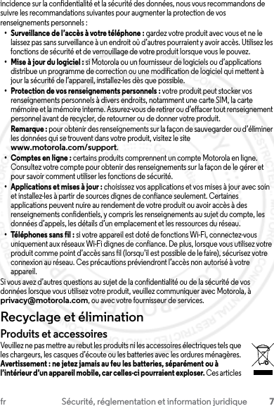 7fr Sécurité, réglementation et information juridiqueincidence sur la confidentialité et la sécurité des données, nous vous recommandons de suivre les recommandations suivantes pour augmenter la protection de vos renseignements personnels :• Surveillance de l’accès à votre téléphone : gardez votre produit avec vous et ne le laissez pas sans surveillance à un endroit où d’autres pourraient y avoir accès. Utilisez les fonctions de sécurité et de verrouillage de votre produit lorsque vous le pouvez.• Mise à jour du logiciel : si Motorola ou un fournisseur de logiciels ou d’applications distribue un programme de correction ou une modification de logiciel qui mettent à jour la sécurité de l’appareil, installez-les dès que possible.• Protection de vos renseignements personnels : votre produit peut stocker vos renseignements personnels à divers endroits, notamment une carte SIM, la carte mémoire et la mémoire interne. Assurez-vous de retirer ou d’effacer tout renseignement personnel avant de recycler, de retourner ou de donner votre produit.Remarque : pour obtenir des renseignements sur la façon de sauvegarder ou d’éliminer les données qui se trouvent dans votre produit, visitez le site www.motorola.com/support.• Comptes en ligne : certains produits comprennent un compte Motorola en ligne. Consultez votre compte pour obtenir des renseignements sur la façon de le gérer et pour savoir comment utiliser les fonctions de sécurité.• Applications et mises à jour : choisissez vos applications et vos mises à jour avec soin et installez-les à partir de sources dignes de confiance seulement. Certaines applications peuvent nuire au rendement de votre produit ou avoir accès à des renseignements confidentiels, y compris les renseignements au sujet du compte, les données d’appels, les détails d’un emplacement et les ressources du réseau.• Téléphones sans fil : si votre appareil est doté de fonctions Wi-Fi, connectez-vous uniquement aux réseaux Wi-Fi dignes de confiance. De plus, lorsque vous utilisez votre produit comme point d’accès sans fil (lorsqu’il est possible de le faire), sécurisez votre connexion au réseau. Ces précautions préviendront l’accès non autorisé à votre appareil.Si vous avez d’autres questions au sujet de la confidentialité ou de la sécurité de vos données lorsque vous utilisez votre produit, veuillez communiquer avec Motorola, à privacy@motorola.com, ou avec votre fournisseur de services.Recyclage et éliminationRecyclageProduits et accessoiresVeuillez ne pas mettre au rebut les produits ni les accessoires électriques tels que les chargeurs, les casques d’écoute ou les batteries avec les ordures ménagères. Avertissement : ne jetez jamais au feu les batteries, séparément ou à l’intérieur d’un appareil mobile, car celles-ci pourraient exploser. Ces articles 23 JULY 2013