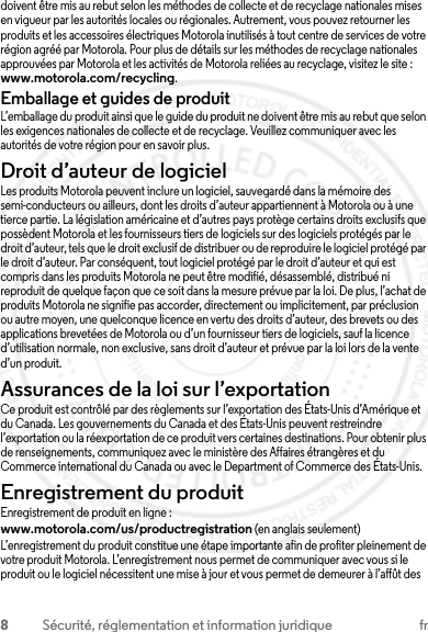 8Sécurité, réglementation et information juridique frdoivent être mis au rebut selon les méthodes de collecte et de recyclage nationales mises en vigueur par les autorités locales ou régionales. Autrement, vous pouvez retourner les produits et les accessoires électriques Motorola inutilisés à tout centre de services de votre région agréé par Motorola. Pour plus de détails sur les méthodes de recyclage nationales approuvées par Motorola et les activités de Motorola reliées au recyclage, visitez le site : www.motorola.com/recycling.Emballage et guides de produitL’emballage du produit ainsi que le guide du produit ne doivent être mis au rebut que selon les exigences nationales de collecte et de recyclage. Veuillez communiquer avec les autorités de votre région pour en savoir plus.Droit d’auteur de logicielAvis sur le droit d’auteur de logicielLes produits Motorola peuvent inclure un logiciel, sauvegardé dans la mémoire des semi-conducteurs ou ailleurs, dont les droits d’auteur appartiennent à Motorola ou à une tierce partie. La législation américaine et d’autres pays protège certains droits exclusifs que possèdent Motorola et les fournisseurs tiers de logiciels sur des logiciels protégés par le droit d’auteur, tels que le droit exclusif de distribuer ou de reproduire le logiciel protégé par le droit d’auteur. Par conséquent, tout logiciel protégé par le droit d’auteur et qui est compris dans les produits Motorola ne peut être modifié, désassemblé, distribué ni reproduit de quelque façon que ce soit dans la mesure prévue par la loi. De plus, l’achat de produits Motorola ne signifie pas accorder, directement ou implicitement, par préclusion ou autre moyen, une quelconque licence en vertu des droits d’auteur, des brevets ou des applications brevetées de Motorola ou d’un fournisseur tiers de logiciels, sauf la licence d’utilisation normale, non exclusive, sans droit d’auteur et prévue par la loi lors de la vente d’un produit.Assurances de la loi sur l’exportationLoi sur l’exportationCe produit est contrôlé par des règlements sur l’exportation des États-Unis d’Amérique et du Canada. Les gouvernements du Canada et des États-Unis peuvent restreindre l’exportation ou la réexportation de ce produit vers certaines destinations. Pour obtenir plus de renseignements, communiquez avec le ministère des Affaires étrangères et du Commerce international du Canada ou avec le Department of Commerce des États-Unis.Enregistrement du produitEnregistrementEnregistrement de produit en ligne :www.motorola.com/us/productregistration (en anglais seulement)L’enregistrement du produit constitue une étape importante afin de profiter pleinement de votre produit Motorola. L’enregistrement nous permet de communiquer avec vous si le produit ou le logiciel nécessitent une mise à jour et vous permet de demeurer à l’affût des 23 JULY 2013