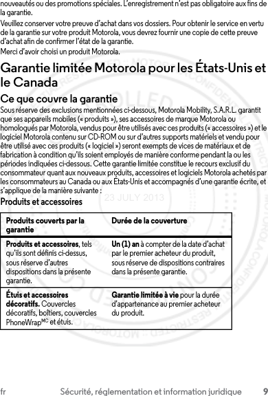 9fr Sécurité, réglementation et information juridiquenouveautés ou des promotions spéciales. L’enregistrement n’est pas obligatoire aux fins de la garantie.Veuillez conserver votre preuve d’achat dans vos dossiers. Pour obtenir le service en vertu de la garantie sur votre produit Motorola, vous devrez fournir une copie de cette preuve d’achat afin de confirmer l’état de la garantie.Merci d’avoir choisi un produit Motorola.Garantie limitée Motorola pour les États-Unis et le CanadaGarantieCe que couvre la garantieSous réserve des exclusions mentionnées ci-dessous, Motorola Mobility, S.A.R.L. garantit que ses appareils mobiles (« produits »), ses accessoires de marque Motorola ou homologués par Motorola, vendus pour être utilisés avec ces produits (« accessoires ») et le logiciel Motorola contenu sur CD-ROM ou sur d’autres supports matériels et vendu pour être utilisé avec ces produits (« logiciel ») seront exempts de vices de matériaux et de fabrication à condition qu’ils soient employés de manière conforme pendant la ou les périodes indiquées ci-dessous. Cette garantie limitée constitue le recours exclusif du consommateur quant aux nouveaux produits, accessoires et logiciels Motorola achetés par les consommateurs au Canada ou aux États-Unis et accompagnés d’une garantie écrite, et s’applique de la manière suivante :Produits et accessoiresProduits couverts par la garantie Durée de la couvertureProduits et accessoires, tels qu’ils sont définis ci-dessus, sous réserve d’autres dispositions dans la présente garantie.Un (1) an à compter de la date d’achat par le premier acheteur du produit, sous réserve de dispositions contraires dans la présente garantie.Étuis et accessoires décoratifs. Couvercles décoratifs, boîtiers, couvercles PhoneWrapMC et étuis.Garantie limitée à vie pour la durée d’appartenance au premier acheteur du produit.23 JULY 2013