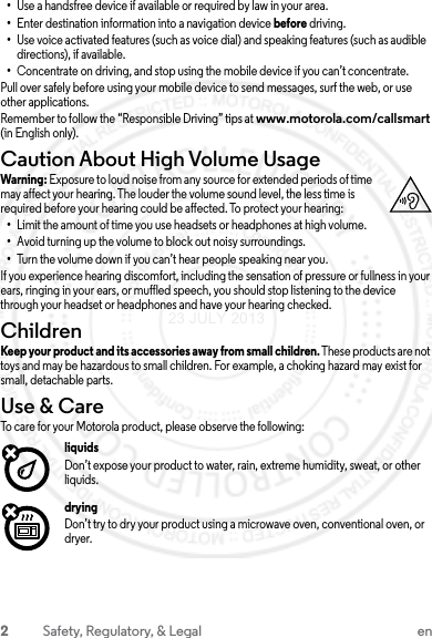 2Safety, Regulatory, &amp; Legal en•Use a handsfree device if available or required by law in your area.•Enter destination information into a navigation device before driving.•Use voice activated features (such as voice dial) and speaking features (such as audible directions), if available.•Concentrate on driving, and stop using the mobile device if you can’t concentrate.Pull over safely before using your mobile device to send messages, surf the web, or use other applications.Remember to follow the “Responsible Driving” tips at www.motorola.com/callsmart (in English only).Caution About High Volume UsageWarning: Exposure to loud noise from any source for extended periods of time may affect your hearing. The louder the volume sound level, the less time is required before your hearing could be affected. To protect your hearing:•Limit the amount of time you use headsets or headphones at high volume.•Avoid turning up the volume to block out noisy surroundings.•Turn the volume down if you can’t hear people speaking near you.If you experience hearing discomfort, including the sensation of pressure or fullness in your ears, ringing in your ears, or muffled speech, you should stop listening to the device through your headset or headphones and have your hearing checked.ChildrenChildrenKeep your product and its accessories away from small children. These products are not toys and may be hazardous to small children. For example, a choking hazard may exist for small, detachable parts.Use &amp; CareUse &amp; CareTo care for your Motorola product, please observe the following:liquidsDon’t expose your product to water, rain, extreme humidity, sweat, or other liquids.dryingDon’t try to dry your product using a microwave oven, conventional oven, or dryer.23 JULY 2013