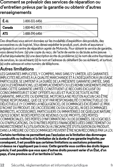 12 Sécurité, réglementation et information juridique frComment se prévaloir des services de réparation ou d’entretien prévus par la garantie ou obtenir d’autres renseignementsDes directives vous seront données sur les modalités d’expédition des produits, des accessoires ou du logiciel. Vous devez expédier le produit, port, droits et assurance prépayés à un centre de réparation agréé de Motorola. Pour obtenir le service de garantie, vous devez inclure : (a) une copie du reçu, de l’acte de vente ou de toute autre preuve d’achat équivalente; (b) une description écrite du problème; (c) le nom de votre fournisseur de services, le cas échéant; (d) le nom et l’adresse du détaillant (le cas échéant), et surtout, (e) votre adresse et votre numéro de téléphone.Autres limitationsLES GARANTIES IMPLICITES, Y COMPRIS, MAIS SANS S’Y LIMITER, LES GARANTIES IMPLICITES RELATIVES À LA QUALITÉ MARCHANDE ET À L’ADÉQUATION À UN USAGE PARTICULIER, SE LIMITENT À LA DURÉE DE LA PRÉSENTE GARANTIE LIMITÉE, SANS QUOI LES RÉPARATIONS, LES REMPLACEMENTS OU LES REMBOURSEMENTS PRÉVUS DANS CETTE GARANTIE LIMITÉE CONSTITUENT LE RECOURS EXCLUSIF DU CONSOMMATEUR ET SONT OFFERTS AU LIEU ET PLACE DE TOUTE AUTRE GARANTIE, IMPLICITE OU EXPRESSE. MOTOROLA NE PEUT EN AUCUN CAS ÊTRE TENUE RESPONSABLE, QUE CE SOIT PAR RESPONSABILITÉ CONTRACTUELLE OU DÉLICTUELLE (Y COMPRIS LA NÉGLIGENCE), DE DOMMAGES EXCÉDANT LE PRIX D’ACHAT DU PRODUIT, DE L’ACCESSOIRE OU DU LOGICIEL, NI DES DOMMAGES INDIRECTS, ACCESSOIRES, PARTICULIERS OU IMMATÉRIELS DE QUELQUE NATURE QU’ILS SOIENT, NI DES PERTES DE REVENUS OU DE PROFITS, DES PERTES COMMERCIALES, DES PERTES D’INFORMATIONS OU DE DONNÉES, DE LOGICIELS OU D’APPLICATIONS, OU D’AUTRES PERTES FINANCIÈRES LIÉES DIRECTEMENT OU INDIRECTEMENT À L’UTILISATION OU À L’INCAPACITÉ D’UTILISATION DU PRODUIT, DANS LA MESURE OÙ CES DOMMAGES PEUVENT ÊTRE NON RECONNUS PAR LA LOI.Certains territoires ne permettent pas l’exclusion ou la limitation des dommages consécutifs ou indirects ni la limitation de la durée d’une garantie implicite; par conséquent, il est possible que certaines limitations ou exclusions présentées ci-dessus ne s’appliquent pas à vous. Cette garantie vous confère des droits légaux précis; il est possible que vous ayez d’autres droits pouvant varier d’un État, d’un pays, d’une province ou d’un territoire à l’autre.É.-U. 1-800-331-6456Canada 1-800-461-4575ATS 1-888-390-645623 JULY 2013