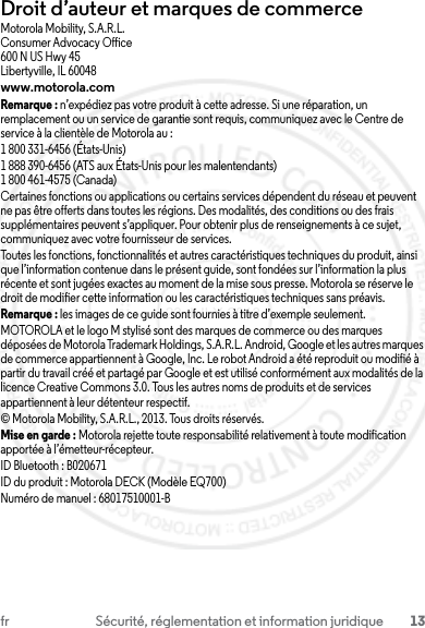 13fr Sécurité, réglementation et information juridiqueDroit d’auteur et marques de commerceMotorola Mobility, S.A.R.L.Consumer Advocacy Office600 N US Hwy 45Libertyville, IL 60048www.motorola.comRemarque : n’expédiez pas votre produit à cette adresse. Si une réparation, un remplacement ou un service de garantie sont requis, communiquez avec le Centre de service à la clientèle de Motorola au :1 800 331-6456 (États-Unis)1 888 390-6456 (ATS aux États-Unis pour les malentendants)1 800 461-4575 (Canada)Certaines fonctions ou applications ou certains services dépendent du réseau et peuvent ne pas être offerts dans toutes les régions. Des modalités, des conditions ou des frais supplémentaires peuvent s’appliquer. Pour obtenir plus de renseignements à ce sujet, communiquez avec votre fournisseur de services.Toutes les fonctions, fonctionnalités et autres caractéristiques techniques du produit, ainsi que l’information contenue dans le présent guide, sont fondées sur l’information la plus récente et sont jugées exactes au moment de la mise sous presse. Motorola se réserve le droit de modifier cette information ou les caractéristiques techniques sans préavis.Remarque : les images de ce guide sont fournies à titre d’exemple seulement.MOTOROLA et le logo M stylisé sont des marques de commerce ou des marques déposées de Motorola Trademark Holdings, S.A.R.L. Android, Google et les autres marques de commerce appartiennent à Google, Inc. Le robot Android a été reproduit ou modifié à partir du travail créé et partagé par Google et est utilisé conformément aux modalités de la licence Creative Commons 3.0. Tous les autres noms de produits et de services appartiennent à leur détenteur respectif.© Motorola Mobility, S.A.R.L., 2013. Tous droits réservés.Mise en garde : Motorola rejette toute responsabilité relativement à toute modification apportée à l’émetteur-récepteur.ID Bluetooth : B020671ID du produit : Motorola DECK (Modèle EQ700)Numéro de manuel : 68017510001-B23 JULY 2013