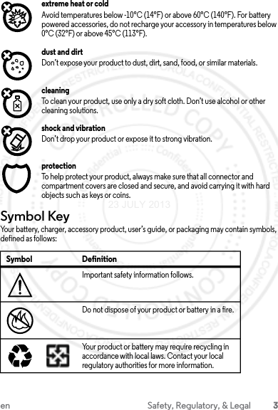 3en Safety, Regulatory, &amp; Legalextreme heat or coldAvoid temperatures below -10°C (14°F) or above 60°C (140°F). For battery powered accessories, do not recharge your accessory in temperatures below 0°C (32°F) or above 45°C (113°F).dust and dirtDon’t expose your product to dust, dirt, sand, food, or similar materials.cleaningTo clean your product, use only a dry soft cloth. Don’t use alcohol or other cleaning solutions.shock and vibrationDon’t drop your product or expose it to strong vibration.protectionTo help protect your product, always make sure that all connector and compartment covers are closed and secure, and avoid carrying it with hard objects such as keys or coins.Symbol KeyYour battery, charger, accessory product, user’s guide, or packaging may contain symbols, defined as follows:Symbol DefinitionImportant safety information follows.Do not dispose of your product or battery in a fire.Your product or battery may require recycling in accordance with local laws. Contact your local regulatory authorities for more information.032374o032376o032375o23 JULY 2013