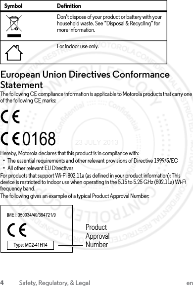 4Safety, Regulatory, &amp; Legal enEuropean Union Directives Conformance StatementEU ConformanceThe following CE compliance information is applicable to Motorola products that carry one of the following CE marks:Hereby, Motorola declares that this product is in compliance with:•The essential requirements and other relevant provisions of Directive 1999/5/EC•All other relevant EU DirectivesFor products that support Wi-Fi 802.11a (as defined in your product information): This device is restricted to indoor use when operating in the 5.15 to 5.25 GHz (802.11a) Wi-Fi frequency band.The following gives an example of a typical Product Approval Number:Don’t dispose of your product or battery with your household waste. See “Disposal &amp; Recycling” for more information.For indoor use only.Symbol Definition0168Product Approval Number23 JULY 2013