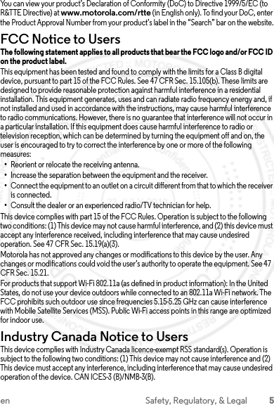 5en Safety, Regulatory, &amp; LegalYou can view your product’s Declaration of Conformity (DoC) to Directive 1999/5/EC (to R&amp;TTE Directive) at www.motorola.com/rtte (in English only). To find your DoC, enter the Product Approval Number from your product’s label in the “Search” bar on the website.FCC Notice to UsersFCC NoticeThe following statement applies to all products that bear the FCC logo and/or FCC ID on the product label.This equipment has been tested and found to comply with the limits for a Class B digital device, pursuant to part 15 of the FCC Rules. See 47 CFR Sec. 15.105(b). These limits are designed to provide reasonable protection against harmful interference in a residential installation. This equipment generates, uses and can radiate radio frequency energy and, if not installed and used in accordance with the instructions, may cause harmful interference to radio communications. However, there is no guarantee that interference will not occur in a particular installation. If this equipment does cause harmful interference to radio or television reception, which can be determined by turning the equipment off and on, the user is encouraged to try to correct the interference by one or more of the following measures:•Reorient or relocate the receiving antenna.•Increase the separation between the equipment and the receiver.•Connect the equipment to an outlet on a circuit different from that to which the receiver is connected.•Consult the dealer or an experienced radio/TV technician for help.This device complies with part 15 of the FCC Rules. Operation is subject to the following two conditions: (1) This device may not cause harmful interference, and (2) this device must accept any interference received, including interference that may cause undesired operation. See 47 CFR Sec. 15.19(a)(3).Motorola has not approved any changes or modifications to this device by the user. Any changes or modifications could void the user’s authority to operate the equipment. See 47 CFR Sec. 15.21.For products that support Wi-Fi 802.11a (as defined in product information): In the United States, do not use your device outdoors while connected to an 802.11a Wi-Fi network. The FCC prohibits such outdoor use since frequencies 5.15-5.25 GHz can cause interference with Mobile Satellite Services (MSS). Public Wi-Fi access points in this range are optimized for indoor use.Industry Canada Notice to UsersIndustry Canada NoticeThis device complies with Industry Canada licence-exempt RSS standard(s). Operation is subject to the following two conditions: (1) This device may not cause interference and (2) This device must accept any interference, including interference that may cause undesired operation of the device. CAN ICES-3 (B)/NMB-3(B).23 JULY 2013