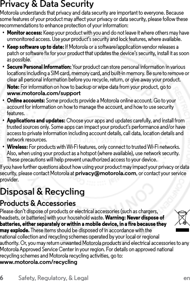 6Safety, Regulatory, &amp; Legal enPrivacy &amp; Data SecurityPrivacy &amp; Data SecurityMotorola understands that privacy and data security are important to everyone. Because some features of your product may affect your privacy or data security, please follow these recommendations to enhance protection of your information:• Monitor access: Keep your product with you and do not leave it where others may have unmonitored access. Use your product’s security and lock features, where available.• Keep software up to date: If Motorola or a software/application vendor releases a patch or software fix for your product that updates the device’s security, install it as soon as possible.• Secure Personal Information: Your product can store personal information in various locations including a SIM card, memory card, and built-in memory. Be sure to remove or clear all personal information before you recycle, return, or give away your product.Note: For information on how to backup or wipe data from your product, go to www.motorola.com/support• Online accounts: Some products provide a Motorola online account. Go to your account for information on how to manage the account, and how to use security features.• Applications and updates: Choose your apps and updates carefully, and install from trusted sources only. Some apps can impact your product’s performance and/or have access to private information including account details, call data, location details and network resources.• Wireless: For products with Wi-Fi features, only connect to trusted Wi-Fi networks. Also, when using your product as a hotspot (where available), use network security. These precautions will help prevent unauthorized access to your device.If you have further questions about how using your product may impact your privacy or data security, please contact Motorola at privacy@motorola.com, or contact your service provider.Disposal &amp; RecyclingRecyclingProducts &amp; AccessoriesPlease don’t dispose of products or electrical accessories (such as chargers, headsets, or batteries) with your household waste. Warning: Never dispose of batteries, either separately or within a mobile device, in a fire because they may explode. These items should be disposed of in accordance with the national collection and recycling schemes operated by your local or regional authority. Or, you may return unwanted Motorola products and electrical accessories to any Motorola Approved Service Center in your region. For details on approved national recycling schemes and Motorola recycling activities, go to: www.motorola.com/recycling23 JULY 2013