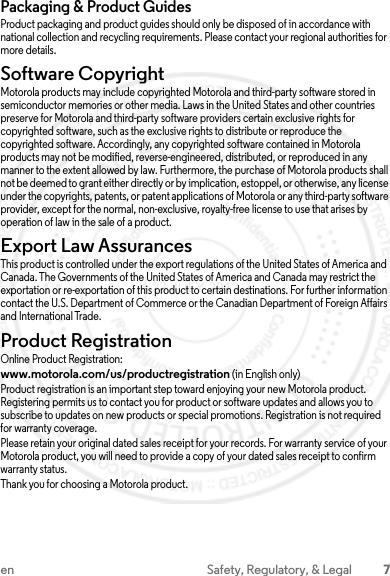 7en Safety, Regulatory, &amp; LegalPackaging &amp; Product GuidesProduct packaging and product guides should only be disposed of in accordance with national collection and recycling requirements. Please contact your regional authorities for more details.Software CopyrightSoftware Copyright NoticeMotorola products may include copyrighted Motorola and third-party software stored in semiconductor memories or other media. Laws in the United States and other countries preserve for Motorola and third-party software providers certain exclusive rights for copyrighted software, such as the exclusive rights to distribute or reproduce the copyrighted software. Accordingly, any copyrighted software contained in Motorola products may not be modified, reverse-engineered, distributed, or reproduced in any manner to the extent allowed by law. Furthermore, the purchase of Motorola products shall not be deemed to grant either directly or by implication, estoppel, or otherwise, any license under the copyrights, patents, or patent applications of Motorola or any third-party software provider, except for the normal, non-exclusive, royalty-free license to use that arises by operation of law in the sale of a product.Export Law AssurancesExport LawThis product is controlled under the export regulations of the United States of America and Canada. The Governments of the United States of America and Canada may restrict the exportation or re-exportation of this product to certain destinations. For further information contact the U.S. Department of Commerce or the Canadian Department of Foreign Affairs and International Trade.Product RegistrationRegistrationOnline Product Registration:www.motorola.com/us/productregistration (in English only)Product registration is an important step toward enjoying your new Motorola product. Registering permits us to contact you for product or software updates and allows you to subscribe to updates on new products or special promotions. Registration is not required for warranty coverage.Please retain your original dated sales receipt for your records. For warranty service of your Motorola product, you will need to provide a copy of your dated sales receipt to confirm warranty status.Thank you for choosing a Motorola product.23 JULY 2013