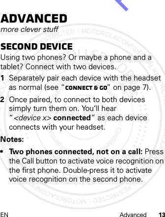 EN Advanced 13Advancedmore clever stuffSecond deviceUsing two phones? Or maybe a phone and a tablet? Connect with two devices. 1Separately pair each device with the headset as normal (see “Connect &amp; go” on page 7).2Once paired, to connect to both devices simply turn them on. You’ll hear “&lt;device x&gt; connected” as each device connects with your headset.Notes: • Two phones connected, not on a call: Press the Call button to activate voice recognition on the first phone. Double-press it to activate voice recognition on the second phone.14th Feb 2013http://www.pdfdo.com PDFdo Password Remover Trial