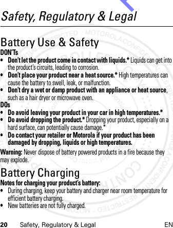 20 Safety, Regulatory &amp; Legal ENSafety, Regulatory &amp; LegalBattery Use &amp; SafetyDON’Ts• Don’t let the product come in contact with liquids.* Liquids can get into the product’s circuits, leading to corrosion.• Don’t place your product near a heat source.* High temperatures can cause the battery to swell, leak, or malfunction.• Don’t dry a wet or damp product with an appliance or heat source, such as a hair dryer or microwave oven.DOs• Do avoid leaving your product in your car in high temperatures.*• Do avoid dropping the product.* Dropping your product, especially on a hard surface, can potentially cause damage.*• Do contact your retailer or Motorola if your product has been damaged by dropping, liquids or high temperatures.Warning: Never dispose of battery powered products in a fire because they may explode.Battery ChargingBattery Cha rgingNotes for charging your product’s battery:•During charging, keep your battery and charger near room temperature for efficient battery charging.•New batteries are not fully charged.14th Feb 2013http://www.pdfdo.com PDFdo Password Remover Trial