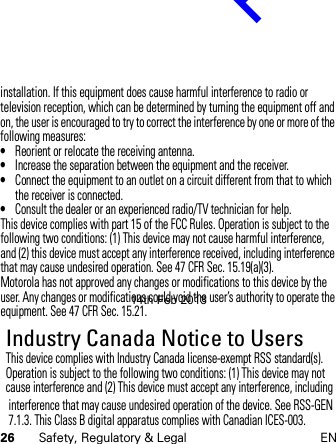 26 Safety, Regulatory &amp; Legal ENinstallation. If this equipment does cause harmful interference to radio or television reception, which can be determined by turning the equipment off and on, the user is encouraged to try to correct the interference by one or more of the following measures:•Reorient or relocate the receiving antenna.•Increase the separation between the equipment and the receiver.•Connect the equipment to an outlet on a circuit different from that to which the receiver is connected.•Consult the dealer or an experienced radio/TV technician for help.This device complies with part 15 of the FCC Rules. Operation is subject to the following two conditions: (1) This device may not cause harmful interference, and (2) this device must accept any interference received, including interference that may cause undesired operation. See 47 CFR Sec. 15.19(a)(3).Motorola has not approved any changes or modifications to this device by the user. Any changes or modifications could void the user’s authority to operate the equipment. See 47 CFR Sec. 15.21.Industry Canada Notice to UsersIndus try Canada  NoticeThis device complies with Industry Canada license-exempt RSS standard(s). Operation is subject to the following two conditions: (1) This device may not cause interference and (2) This device must accept any interference, including 14th Feb 2013http://www.pdfdo.com PDFdo Password Remover Trial                                                                                           interference that may cause undesired operation of the device. See RSS-GEN 7.1.3. This Class B digital apparatus complies with Canadian ICES-003.                                                                                           