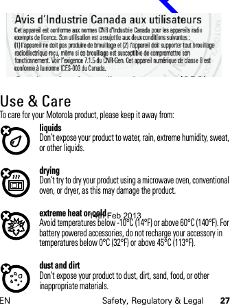 EN Safety, Regulatory &amp; Legal 27Use &amp; CareUse &amp; CareTo care for your Motorola product, please keep it away from:liquidsDon’t expose your product to water, rain, extreme humidity, sweat, or other liquids.dryingDon’t try to dry your product using a microwave oven, conventional oven, or dryer, as this may damage the product.extreme heat or coldAvoid temperatures below -10°C (14°F) or above 60°C (140°F). For battery powered accessories, do not recharge your accessory in temperatures below 0°C (32°F) or above 45°C (113°F).dust and dirtDon’t expose your product to dust, dirt, sand, food, or other inappropriate materials.14th Feb 2013http://www.pdfdo.com PDFdo Password Remover Trial                                                                                           