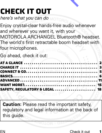 EN Check it out 1Check it outhere’s what you can doEnjoy crystal-clear hands-free audio whenever and wherever you want it, with your MOTOROLA ARCHANGEL Bluetooth® headset. The world&apos;s first retractable boom headset with four microphones.Go ahead, check it out:At a glance  . . . . . . . . . . . . . . . . . . . . . . . . . . . . . . . . . . . . . .  2Charge it  . . . . . . . . . . . . . . . . . . . . . . . . . . . . . . . . . . . . . . . .  3Connect &amp; go. . . . . . . . . . . . . . . . . . . . . . . . . . . . . . . . . . . . .  5Basics. . . . . . . . . . . . . . . . . . . . . . . . . . . . . . . . . . . . . . . . . . . .  6Advanced . . . . . . . . . . . . . . . . . . . . . . . . . . . . . . . . . . . . . . . . 11Want more?. . . . . . . . . . . . . . . . . . . . . . . . . . . . . . . . . . . . .   15Safety, Regulatory &amp; Legal . . . . . . . . . . . . . . . . . . . . .   18Caution: Please read the important safety, regulatory and legal information at the back of this guide.14th Feb 2013http://www.pdfdo.com PDFdo Password Remover Trial