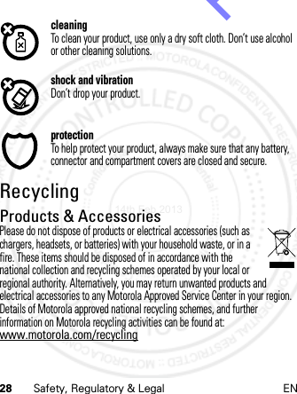 28 Safety, Regulatory &amp; Legal ENcleaningTo clean your product, use only a dry soft cloth. Don’t use alcohol or other cleaning solutions.shock and vibrationDon’t drop your product.protectionTo help protect your product, always make sure that any battery, connector and compartment covers are closed and secure.RecyclingRecycli ngProducts &amp; AccessoriesPlease do not dispose of products or electrical accessories (such as chargers, headsets, or batteries) with your household waste, or in a fire. These items should be disposed of in accordance with the national collection and recycling schemes operated by your local or regional authority. Alternatively, you may return unwanted products and electrical accessories to any Motorola Approved Service Center in your region. Details of Motorola approved national recycling schemes, and further information on Motorola recycling activities can be found at: www.motorola.com/recycling14th Feb 2013http://www.pdfdo.com PDFdo Password Remover Trial