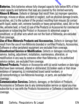 32 Safety, Regulatory &amp; Legal ENBatteries. Only batteries whose fully charged capacity falls below 80% of their rated capacity and batteries that leak are covered by this limited warranty.Abuse &amp; Misuse. Defects or damage that result from: (a) improper operation, storage, misuse or abuse, accident or neglect, such as physical damage (cracks, scratches, etc.) to the surface of the product resulting from misuse; (b) contact with liquid, water, rain, extreme humidity or heavy perspiration, sand, dirt or the like, extreme heat, or food; (c) use of the Products or Accessories for commercial purposes or subjecting the Product or Accessory to abnormal usage or conditions; or (d) other acts which are not the fault of Motorola, are excluded from coverage.Use of Non-Motorola Products and Accessories. Defects or damage that result from the use of non-Motorola branded or certified Products, Accessories, Software or other peripheral equipment are excluded from coverage.Unauthorized Service or Modification. Defects or damages resulting from service, testing, adjustment, installation, maintenance, alteration, or modification in any way by someone other than Motorola, or its authorized service centers, are excluded from coverage.Altered Products. Products or Accessories with (a) serial numbers or date tags that have been removed, altered or obliterated; (b) broken seals or that show evidence of tampering; (c) mismatched board serial numbers; or (d) nonconforming or non-Motorola housings, or parts, are excluded from coverage.Communication Services. Defects, damages, or the failure of Products, Accessories or Software due to any communication service or signal you may subscribe to or use with the Products Accessories or Software is excluded from coverage.14th Feb 2013http://www.pdfdo.com PDFdo Password Remover Trial