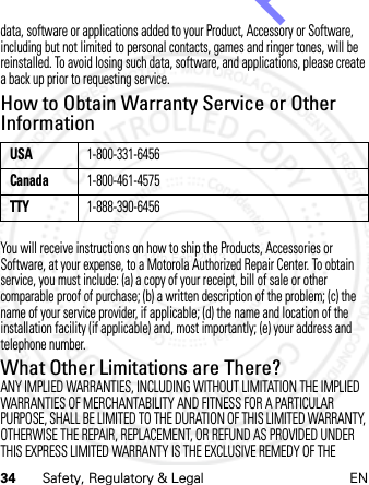 34 Safety, Regulatory &amp; Legal ENdata, software or applications added to your Product, Accessory or Software, including but not limited to personal contacts, games and ringer tones, will be reinstalled. To avoid losing such data, software, and applications, please create a back up prior to requesting service.How to Obtain Warranty Service or Other InformationYou will receive instructions on how to ship the Products, Accessories or Software, at your expense, to a Motorola Authorized Repair Center. To obtain service, you must include: (a) a copy of your receipt, bill of sale or other comparable proof of purchase; (b) a written description of the problem; (c) the name of your service provider, if applicable; (d) the name and location of the installation facility (if applicable) and, most importantly; (e) your address and telephone number.What Other Limitations are There?ANY IMPLIED WARRANTIES, INCLUDING WITHOUT LIMITATION THE IMPLIED WARRANTIES OF MERCHANTABILITY AND FITNESS FOR A PARTICULAR PURPOSE, SHALL BE LIMITED TO THE DURATION OF THIS LIMITED WARRANTY, OTHERWISE THE REPAIR, REPLACEMENT, OR REFUND AS PROVIDED UNDER THIS EXPRESS LIMITED WARRANTY IS THE EXCLUSIVE REMEDY OF THE USA1-800-331-6456Canada1-800-461-4575TTY1-888-390-645614th Feb 2013http://www.pdfdo.com PDFdo Password Remover Trial