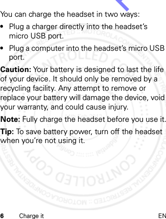 6Charge it ENYou can charge the headset in two ways:•Plug a charger directly into the headset’s micro USB port.•Plug a computer into the headset’s micro USB port.Caution: Your battery is designed to last the life of your device. It should only be removed by a recycling facility. Any attempt to remove or replace your battery will damage the device, void your warranty, and could cause injury.Note: Fully charge the headset before you use it.Tip: To save battery power, turn off the headset when you’re not using it.14th Feb 2013http://www.pdfdo.com PDFdo Password Remover Trial