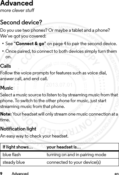 9Advanced enAdvancedmore clever stuffSecond device?Do you use two phones? Or maybe a tablet and a phone? We’ve got you covered:•See “Connect &amp; go” on page 4 to pair the second device. •Once paired, to connect to both devices simply turn them on.CallsFollow the voice prompts for features such as voice dial, answer call, and end call.MusicSelect a music source to listen to by streaming music from that phone. To switch to the other phone for music, just start streaming music from that phone.Note: Your headset will only stream one music connection at a time.Notification lightAn easy way to check your headset.If light shows… your headset is…blue flash turning on and in pairing modesteady blue connected to your device(s)2013.07.01 