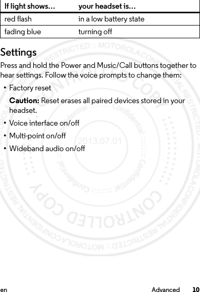 10en AdvancedSettingsPress and hold the Power and Music/Call buttons together to hear settings. Follow the voice prompts to change them:•Factory resetCaution: Reset erases all paired devices stored in your headset.•Voice interface on/off•Multi-point on/off•Wideband audio on/offred flash in a low battery statefading blue turning offIf light shows… your headset is…2013.07.01 