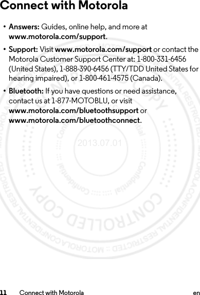 11 Connect with Motorola enConnect with Motorola•Answers: Guides, online help, and more at www.motorola.com/support.•Support: Visit www.motorola.com/support or contact the Motorola Customer Support Center at: 1-800-331-6456 (United States), 1-888-390-6456 (TTY/TDD United States for hearing impaired), or 1-800-461-4575 (Canada).•Bluetooth: If you have questions or need assistance, contact us at 1-877-MOTOBLU, or visit www.motorola.com/bluetoothsupport or www.motorola.com/bluetoothconnect.2013.07.01 