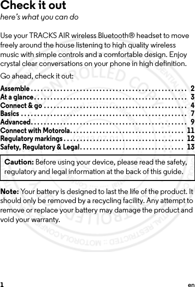 1enCheck it outhere’s what you can doUse your TRACKS AIR wireless Bluetooth® headset to move freely around the house listening to high quality wireless music with simple controls and a comfortable design. Enjoy crystal clear conversations on your phone in high definition.Go ahead, check it out:Assemble . . . . . . . . . . . . . . . . . . . . . . . . . . . . . . . . . . . . . . . . . . . . . . . .   2At a glance. . . . . . . . . . . . . . . . . . . . . . . . . . . . . . . . . . . . . . . . . . . . . . .   3Connect &amp; go . . . . . . . . . . . . . . . . . . . . . . . . . . . . . . . . . . . . . . . . . . . .   4Basics . . . . . . . . . . . . . . . . . . . . . . . . . . . . . . . . . . . . . . . . . . . . . . . . . . .   7Advanced. . . . . . . . . . . . . . . . . . . . . . . . . . . . . . . . . . . . . . . . . . . . . . . .   9Connect with Motorola. . . . . . . . . . . . . . . . . . . . . . . . . . . . . . . . . . .   11Regulatory markings . . . . . . . . . . . . . . . . . . . . . . . . . . . . . . . . . . . . .   12Safety, Regulatory &amp; Legal . . . . . . . . . . . . . . . . . . . . . . . . . . . . . . . .   13Note: Your battery is designed to last the life of the product. It should only be removed by a recycling facility. Any attempt to remove or replace your battery may damage the product and void your warranty.Caution: Before using your device, please read the safety, regulatory and legal information at the back of this guide.2013.07.01 