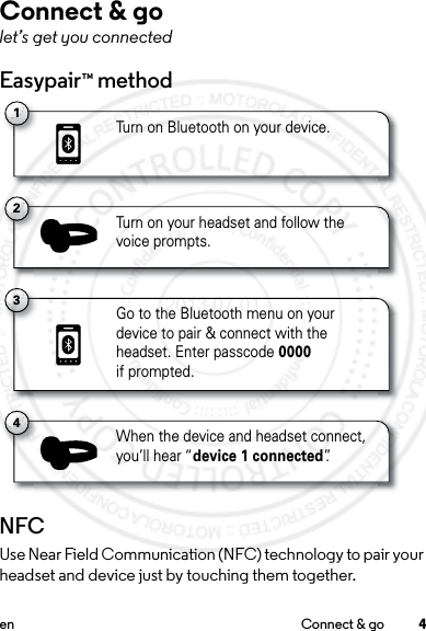 4en Connect &amp; goConnect &amp; golet’s get you connectedEasypair™ methodNFCUse Near Field Communication (NFC) technology to pair your headset and device just by touching them together.1Turn on Bluetooth on your device.3Go to the Bluetooth menu on your device to pair &amp; connect with theheadset. Enter passcode 0000if prompted.2Turn on your headset and follow thevoice prompts.4When the device and headset connect,you’ll hear “device 1 connected”.2013.07.01 