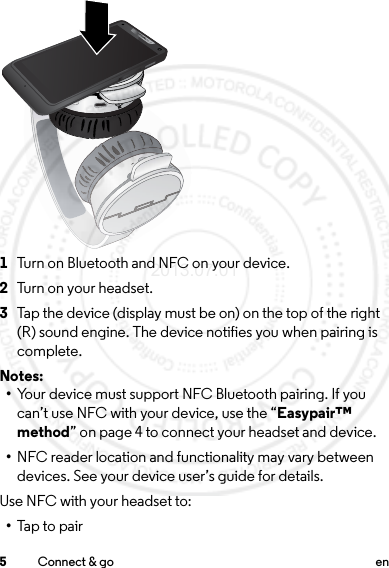 5Connect &amp; go en 1Turn on Bluetooth and NFC on your device.2Tu r n  o n  y o u r  h e a dset .3Tap the device (display must be on) on the top of the right (R) sound engine. The device notifies you when pairing is complete.Notes: •Your device must support NFC Bluetooth pairing. If you can’t use NFC with your device, use the “Easypair™ method” on page 4 to connect your headset and device.•NFC reader location and functionality may vary between devices. See your device user’s guide for details.Use NFC with your headset to:•Tap to pairLRLL2013.07.01 