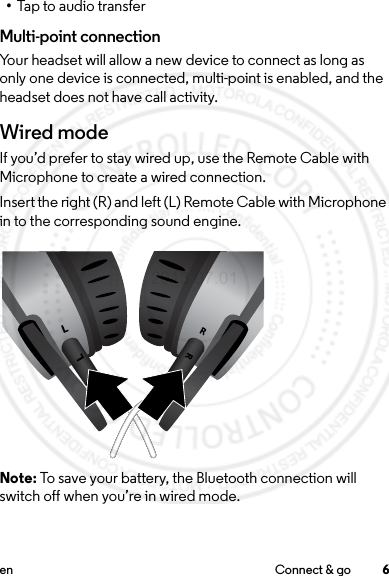 6en Connect &amp; go•Tap to audio transferMulti-point connectionYour headset will allow a new device to connect as long as only one device is connected, multi-point is enabled, and the headset does not have call activity. Wired modeIf you’d prefer to stay wired up, use the Remote Cable with Microphone to create a wired connection. Insert the right (R) and left (L) Remote Cable with Microphone in to the corresponding sound engine.Note: To save your battery, the Bluetooth connection will switch off when you’re in wired mode.2013.07.01 