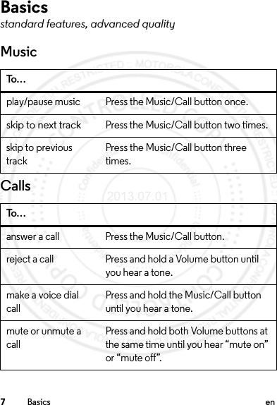 7Basics enBasicsstandard features, advanced qualityMusicCallsTo…play/pause music Press the Music/Call button once.skip to next trackPress the Music/Call button two times.skip to previous trackPress the Music/Call button three times.To…answer a call Press the Music/Call button.reject a call Press and hold a Volume button until you hear a tone.make a voice dial callPress and hold the Music/Call button until you hear a tone.mute or unmute a callPress and hold both Volume buttons at the same time until you hear “mute on” or “mute off”.2013.07.01 