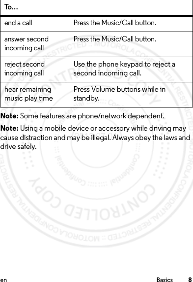 8en BasicsNote: Some features are phone/network dependent.Note: Using a mobile device or accessory while driving may cause distraction and may be illegal. Always obey the laws and drive safely.end a call Press the Music/Call button.answer second incoming callPress the Music/Call button.reject second incoming callUse the phone keypad to reject a second incoming call.hear remaining music play timePress Volume buttons while in standby.To…2013.07.01 