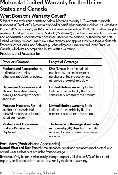 8Safety, Regulatory, &amp; Legal enMotorola Limited Warranty for the United States and CanadaWarrantyWhat Does this Warranty Cover?Subject to the exclusions contained below, Motorola Mobility LLC warrants its mobile telephones (“Products”), Motorola-branded or certified accessories sold for use with these Products (“Accessories”), and Motorola software contained on CD-ROMs or other tangible media and sold for use with these Products (“Software”) to be free from defects in materials and workmanship under normal consumer usage for the period(s) outlined below. This limited warranty is a consumer&apos;s exclusive remedy, and applies as follows to new Motorola Products, Accessories, and Software purchased by consumers in the United States or Canada, which are accompanied by this written warranty:Products and AccessoriesExclusions (Products and Accessories)Normal Wear and Tear. Periodic maintenance, repair and replacement of parts due to normal wear and tear are excluded from coverage.Batteries. Only batteries whose fully charged capacity falls below 80% of their rated capacity and batteries that leak are covered by this limited warranty.Products Covered Length of CoverageProducts and Accessories as defined above, unless otherwise provided for below.One (1) year from the date of purchase by the first consumer purchaser of the product unless otherwise provided for below.Decorative Accessories and Cases. Decorative covers, bezels, PhoneWrap™ covers and cases.Limited lifetime warranty for the lifetime of ownership by the first consumer purchaser of the product.Monaural Headsets. Ear buds and boom headsets that transmit mono sound through a wired connection.Limited lifetime warranty for the lifetime of ownership by the first consumer purchaser of the product.Products and Accessories that are Repaired or Replaced.The balance of the original warranty or for ninety (90) days from the date returned to the consumer, whichever is longer.2013.07.29 