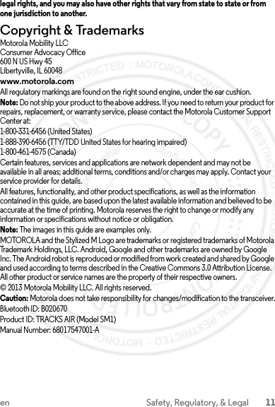 11en Safety, Regulatory, &amp; Legallegal rights, and you may also have other rights that vary from state to state or from one jurisdiction to another.Copyright &amp; TrademarksMotorola Mobility LLCConsumer Advocacy Office600 N US Hwy 45Libertyville, IL 60048www.motorola.comAll regulatory markings are found on the right sound engine, under the ear cushion.Note: Do not ship your product to the above address. If you need to return your product for repairs, replacement, or warranty service, please contact the Motorola Customer Support Center at:1-800-331-6456 (United States)1-888-390-6456 (TTY/TDD United States for hearing impaired)1-800-461-4575 (Canada)Certain features, services and applications are network dependent and may not be available in all areas; additional terms, conditions and/or charges may apply. Contact your service provider for details.All features, functionality, and other product specifications, as well as the information contained in this guide, are based upon the latest available information and believed to be accurate at the time of printing. Motorola reserves the right to change or modify any information or specifications without notice or obligation.Note: The images in this guide are examples only.MOTOROLA and the Stylized M Logo are trademarks or registered trademarks of Motorola Trademark Holdings, LLC. Android, Google and other trademarks are owned by Google Inc. The Android robot is reproduced or modified from work created and shared by Google and used according to terms described in the Creative Commons 3.0 Attribution License. All other product or service names are the property of their respective owners.© 2013 Motorola Mobility LLC. All rights reserved.Caution: Motorola does not take responsibility for changes/modification to the transceiver.Bluetooth ID: B020670Product ID: TRACKS AIR (Model SM1) Manual Number: 68017547001-A2013.07.29 