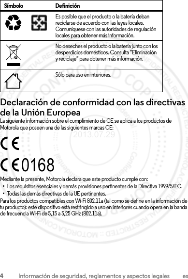 4Información de seguridad, reglamentos y aspectos legales esDeclaración de conformidad con las directivas de la Unión EuropeaConformidad con la UELa siguiente información sobre el cumplimiento de CE se aplica a los productos de Motorola que poseen una de las siguientes marcas CE:Mediante la presente, Motorola declara que este producto cumple con:•Los requisitos esenciales y demás provisiones pertinentes de la Directiva 1999/5/EC.•Todas las demás directivas de la UE pertinentes.Para los productos compatibles con Wi-Fi 802.11a (tal como se define en la información de tu producto): este dispositivo está restringido a uso en interiores cuando opera en la banda de frecuencia Wi-Fi de 5,15 a 5,25 GHz (802.11a).Es posible que el producto o la batería deban reciclarse de acuerdo con las leyes locales. Comuníquese con las autoridades de regulación locales para obtener más información.No deseches el producto o la batería junto con los desperdicios domésticos. Consulta “Eliminación y reciclaje” para obtener más información.Sólo para uso en interiores.Símbolo Definición032375o01682013.07.29 