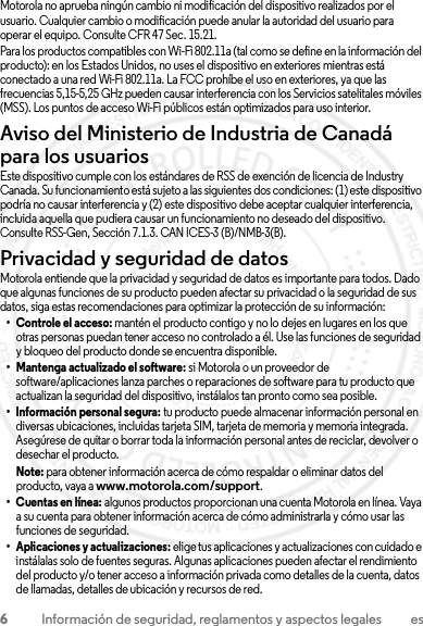 6Información de seguridad, reglamentos y aspectos legales esMotorola no aprueba ningún cambio ni modificación del dispositivo realizados por el usuario. Cualquier cambio o modificación puede anular la autoridad del usuario para operar el equipo. Consulte CFR 47 Sec. 15.21.Para los productos compatibles con Wi-Fi 802.11a (tal como se define en la información del producto): en los Estados Unidos, no uses el dispositivo en exteriores mientras está conectado a una red Wi-Fi 802.11a. La FCC prohíbe el uso en exteriores, ya que las frecuencias 5,15-5,25 GHz pueden causar interferencia con los Servicios satelitales móviles (MSS). Los puntos de acceso Wi-Fi públicos están optimizados para uso interior.Aviso del Ministerio de Industria de Canadá para los usuariosstry CanadaEste dispositivo cumple con los estándares de RSS de exención de licencia de Industry Canada. Su funcionamiento está sujeto a las siguientes dos condiciones: (1) este dispositivo podría no causar interferencia y (2) este dispositivo debe aceptar cualquier interferencia, incluida aquella que pudiera causar un funcionamiento no deseado del dispositivo. Consulte RSS-Gen, Sección 7.1.3. CAN ICES-3 (B)/NMB-3(B).Privacidad y seguridad de datosPriva cidad y s egurida d de datosMotorola entiende que la privacidad y seguridad de datos es importante para todos. Dado que algunas funciones de su producto pueden afectar su privacidad o la seguridad de sus datos, siga estas recomendaciones para optimizar la protección de su información:• Controle el acceso: mantén el producto contigo y no lo dejes en lugares en los que otras personas puedan tener acceso no controlado a él. Use las funciones de seguridad y bloqueo del producto donde se encuentra disponible.• Mantenga actualizado el software: si Motorola o un proveedor de software/aplicaciones lanza parches o reparaciones de software para tu producto que actualizan la seguridad del dispositivo, instálalos tan pronto como sea posible.• Información personal segura: tu producto puede almacenar información personal en diversas ubicaciones, incluidas tarjeta SIM, tarjeta de memoria y memoria integrada. Asegúrese de quitar o borrar toda la información personal antes de reciclar, devolver o desechar el producto.Note: para obtener información acerca de cómo respaldar o eliminar datos del producto, vaya a www.motorola.com/support.• Cuentas en línea: algunos productos proporcionan una cuenta Motorola en línea. Vaya a su cuenta para obtener información acerca de cómo administrarla y cómo usar las funciones de seguridad.• Aplicaciones y actualizaciones: elige tus aplicaciones y actualizaciones con cuidado e instálalas solo de fuentes seguras. Algunas aplicaciones pueden afectar el rendimiento del producto y/o tener acceso a información privada como detalles de la cuenta, datos de llamadas, detalles de ubicación y recursos de red.2013.07.29 