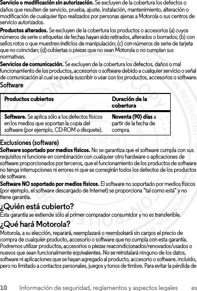 10 Información de seguridad, reglamentos y aspectos legales esServicio o modificación sin autorización. Se excluyen de la cobertura los defectos o daños que resulten de servicio, prueba, ajuste, instalación, mantenimiento, alteración o modificación de cualquier tipo realizados por personas ajenas a Motorola o sus centros de servicio autorizados.Productos alterados. Se excluyen de la cobertura los productos o accesorios (a) cuyos números de serie o etiquetas de fechas hayan sido retirados, alterados o borrados; (b) con sellos rotos o que muestren indicios de manipulación; (c) con números de serie de tarjeta que no coincidan; (d) cubiertas o piezas que no sean Motorola o no cumplan sus normativas.Servicios de comunicación. Se excluyen de la cobertura los defectos, daños o mal funcionamiento de los productos, accesorios o software debido a cualquier servicio o señal de comunicación al cual se pueda suscribir o usar con los productos, accesorios o software.SoftwareExclusiones (software)Software soportado por medios físicos. No se garantiza que el software cumpla con sus requisitos ni funcione en combinación con cualquier otro hardware o aplicaciones de software proporcionados por terceros, que el funcionamiento de los productos de software no tenga interrupciones ni errores ni que se corregirán todos los defectos de los productos de software.Software NO soportado por medios físicos. El software no soportado por medios físicos (por ejemplo, el software descargado de Internet) se proporciona “tal como está” y no tiene garantía.¿Quién está cubierto?Esta garantía se extiende sólo al primer comprador consumidor y no es transferible.¿Qué hará Motorola?Motorola, a su elección, reparará, reemplazará o reembolsará sin cargos el precio de compra de cualquier producto, accesorio o software que no cumpla con esta garantía. Podremos utilizar productos, accesorios o piezas reacondicionados/renovados/usados o nuevos que sean funcionalmente equivalentes. No se reinstalará ninguno de los datos, software ni aplicaciones que se hayan agregado al producto, accesorio o software, incluido, pero no limitado a contactos personales, juegos y tonos de timbre. Para evitar la pérdida de Productos cubiertos Duración de la coberturaSoftware. Se aplica sólo a los defectos físicos en los medios que soportan la copia del software (por ejemplo, CD-ROM o disquete).Noventa (90) días a partir de la fecha de compra.2013.07.29 