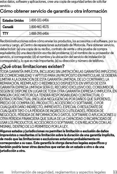 11es Información de seguridad, reglamentos y aspectos legalesestos datos, software y aplicaciones, cree una copia de seguridad antes de solicitar servicio.Cómo obtener servicio de garantía u otra informaciónRecibirá instrucciones sobre cómo enviar los productos, los accesorios o el software, por su cuenta y cargo, al Centro de reparaciones autorizado de Motorola. Para obtener servicio, debe incluir: (a) una copia de su recibo, contrato de venta u otra prueba de compra equivalente; (b) una descripción escrita del problema; (c) el nombre de su proveedor de servicio, si corresponde; (d) el nombre y la ubicación del servicio de instalación (si corresponde) y, lo que es más importante, (e) su dirección y número de teléfono.¿Qué otras limitaciones existen?TODA GARANTÍA IMPLÍCITA, INCLUIDAS SIN LIMITACIÓN LAS GARANTÍAS IMPLÍCITAS DE COMERCIABILIDAD Y APTITUD PARA UN PROPÓSITO EN PARTICULAR, SE DEBERÁ LIMITAR A LA DURACIÓN DE ESTA GARANTÍA LIMITADA, DE LO CONTRARIO, LA REPARACIÓN, REEMPLAZO O REEMBOLSO DISPUESTOS EN VIRTUD DE ESTA GARANTÍA EXPRESA LIMITADA SERÁ EL RECURSO EXCLUSIVO DEL CONSUMIDOR, SEGÚN SE DISPONE EN LUGAR DE TODA OTRA GARANTÍA EXPRESA O IMPLÍCITA. EN NINGÚN CASO MOTOROLA TENDRÁ RESPONSABILIDAD CONTRACTUAL O EXTRACONTRACTUAL (INCLUIDA NEGLIGENCIA) POR DAÑOS QUE SUPEREN EL PRECIO DE COMPRA DEL PRODUCTO, ACCESORIO O SOFTWARE, O POR CUALQUIER DAÑO INDIRECTO, IMPREVISTO, ESPECIAL O RESULTANTE DE CUALQUIER TIPO O LA PÉRDIDA DE INGRESOS O UTILIDADES, PÉRDIDA DE NEGOCIOS, PÉRDIDA DE INFORMACIÓN O DATOS, SOFTWARE O APLICACIONES U OTRA PÉRDIDA FINANCIERA QUE SURJA DE LA CAPACIDAD O INCAPACIDAD DE USAR LOS PRODUCTOS, ACCESORIOS O SOFTWARE, O EN RELACIÓN CON LAS MISMAS, DENTRO DE LO PERMITIDO POR LA LEY.Algunos estados y jurisdicciones no permiten la limitación o exclusión de daños imprevistos o resultantes ni la limitación sobre la duración de una garantía implícita, de modo que las limitaciones o exclusiones anteriores probablemente no correspondan a su caso. Esta garantía le otorga derechos legales específicos y también podría tener otros derechos que varían de un estado a otro o de una jurisdicción a otra.Estados Unidos1-800-331-6456Canadá1-800-461-4575TTY1-888-390-64562013.07.29 