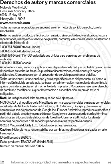 12 Información de seguridad, reglamentos y aspectos legales esDerechos de autor y marcas comercialesMotorola Mobility LLCConsumer Advocacy Office600 N US Hwy 45Libertyville, IL 60048www.motorola.comTodas las marcas reguladoras se encuentran en el motor de sonido derecho, bajo la almohadilla.Note: no envíe el producto a la dirección anterior. Si necesita devolver el producto para reparaciones, reemplazo o servicio de garantía, comuníquese con el Centro de atención a clientes de Motorola al:1-800-734-5870 (Estados Unidos)1-800-331-6456 (Estados Unidos)1-888-390-6456 (TTY/TDD en los Estados Unidos para personas con problemas de audición)1-800-461-4575 (Canadá)Algunas funciones, servicios y aplicaciones dependen de la red y es probable que no estén disponibles en todas las áreas. Se pueden aplicar términos, condiciones y/o cargos adicionales. Comuníquese con el proveedor de servicio para obtener detalles.Todas las funciones, la funcionalidad y otras especificaciones del producto, así como la información incluida en esta guía, se basan en la información más reciente disponible, la que se considera precisa en el momento de la impresión. Motorola se reserva el derecho de cambiar o modificar cualquier información o especificación sin previo aviso ni obligación.Note: las imágenes incluidas en esta guía son sólo ejemplos.MOTOROLA y el logotipo de la M estilizada son marcas comerciales o marcas comerciales registradas de Motorola Trademark Holdings, LLC. Android, Google y otras marcas comerciales son de propiedad de Google Inc. El robot Android se reproduce o modifica a partir del trabajo creado y compartido por Google y se usa de acuerdo con los términos descritos en la Licencia de atribución de Creative Commons 3.0. Todos los demás nombres de productos o de servicios pertenecen a sus respectivos dueños.© 2013 Motorola Mobility LLC. Todos los derechos reservados.Caution: Motorola no se responsabiliza por cambios/modificaciones realizados en este transceptor.ID de Bluetooth: B020670ID del producto: TRACKS AIR (Model SM1) Número de manual: 68017547001-A2013.07.29 