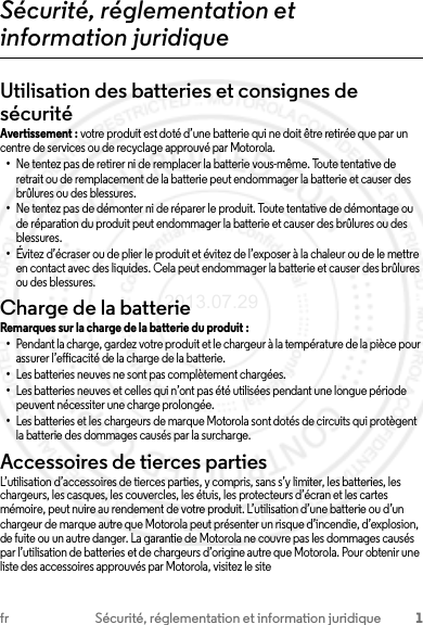 1fr Sécurité, réglementation et information juridiqueSécurité, réglementation et information juridiqueUtilisation des batteries et consignes de sécuritéAvertissement : votre produit est doté d’une batterie qui ne doit être retirée que par un centre de services ou de recyclage approuvé par Motorola.•Ne tentez pas de retirer ni de remplacer la batterie vous-même. Toute tentative de retrait ou de remplacement de la batterie peut endommager la batterie et causer des brûlures ou des blessures.•Ne tentez pas de démonter ni de réparer le produit. Toute tentative de démontage ou de réparation du produit peut endommager la batterie et causer des brûlures ou des blessures.•Évitez d’écraser ou de plier le produit et évitez de l’exposer à la chaleur ou de le mettre en contact avec des liquides. Cela peut endommager la batterie et causer des brûlures ou des blessures.Charge de la batterieChar ge de la ba tterieRemarques sur la charge de la batterie du produit :•Pendant la charge, gardez votre produit et le chargeur à la température de la pièce pour assurer l’efficacité de la charge de la batterie.•Les batteries neuves ne sont pas complètement chargées.•Les batteries neuves et celles qui n’ont pas été utilisées pendant une longue période peuvent nécessiter une charge prolongée.•Les batteries et les chargeurs de marque Motorola sont dotés de circuits qui protègent la batterie des dommages causés par la surcharge.Accessoires de tierces partiesL’utilisation d’accessoires de tierces parties, y compris, sans s’y limiter, les batteries, les chargeurs, les casques, les couvercles, les étuis, les protecteurs d’écran et les cartes mémoire, peut nuire au rendement de votre produit. L’utilisation d’une batterie ou d’un chargeur de marque autre que Motorola peut présenter un risque d’incendie, d’explosion, de fuite ou un autre danger. La garantie de Motorola ne couvre pas les dommages causés par l’utilisation de batteries et de chargeurs d’origine autre que Motorola. Pour obtenir une liste des accessoires approuvés par Motorola, visitez le site 2013.07.29 