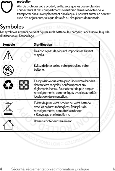 4Sécurité, réglementation et information juridique frprotectionAfin de protéger votre produit, veillez à ce que les couvercles des connecteurs et des compartiments soient bien fermés et évitez de le transporter dans un emplacement dans lequel il pourrait entrer en contact avec des objets durs, tels que des clés ou des pièces de monnaie.SymbolesLes symboles suivants peuvent figurer sur la batterie, le chargeur, l’accessoire, le guide d’utilisation ou l’emballage :Symbole SignificationDes consignes de sécurité importantes suivent ci-après.Évitez de jeter au feu votre produit ou votre batterie.Il est possible que votre produit ou votre batterie doivent être recyclés, conformément aux règlements locaux. Pour obtenir de plus amples renseignements, communiquez avec les autorités locales de réglementation.Évitez de jeter votre produit ou votre batterie avec les ordures ménagères. Pour plus de renseignements, consultez la rubrique « Recyclage et élimination ».Utilisez à l’intérieur seulement.032374o032376o032375o2013.07.29 