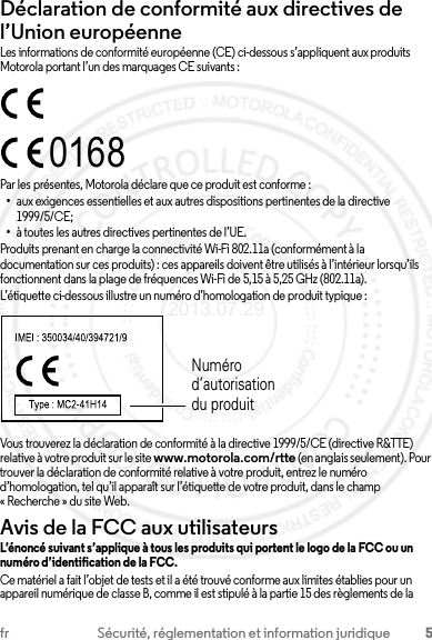 5fr Sécurité, réglementation et information juridiqueDéclaration de conformité aux directives de l’Union européenneConformité à l’UELes informations de conformité européenne (CE) ci-dessous s’appliquent aux produits Motorola portant l’un des marquages CE suivants :Par les présentes, Motorola déclare que ce produit est conforme :•aux exigences essentielles et aux autres dispositions pertinentes de la directive 1999/5/CE;•à toutes les autres directives pertinentes de l’UE.Produits prenant en charge la connectivité Wi-Fi 802.11a (conformément à la documentation sur ces produits) : ces appareils doivent être utilisés à l’intérieur lorsqu’ils fonctionnent dans la plage de fréquences Wi-Fi de 5,15 à 5,25 GHz (802.11a).L’étiquette ci-dessous illustre un numéro d’homologation de produit typique :Vous trouverez la déclaration de conformité à la directive 1999/5/CE (directive R&amp;TTE) relative à votre produit sur le site www.motorola.com/rtte (en anglais seulement). Pour trouver la déclaration de conformité relative à votre produit, entrez le numéro d’homologation, tel qu’il apparaît sur l’étiquette de votre produit, dans le champ « Recherche » du site Web.Avis de la FCC aux utilisateursAvis de la FCCL’énoncé suivant s’applique à tous les produits qui portent le logo de la FCC ou un numéro d’identification de la FCC.Ce matériel a fait l’objet de tests et il a été trouvé conforme aux limites établies pour un appareil numérique de classe B, comme il est stipulé à la partie 15 des règlements de la 0168Numéro d’autorisation du produit2013.07.29 