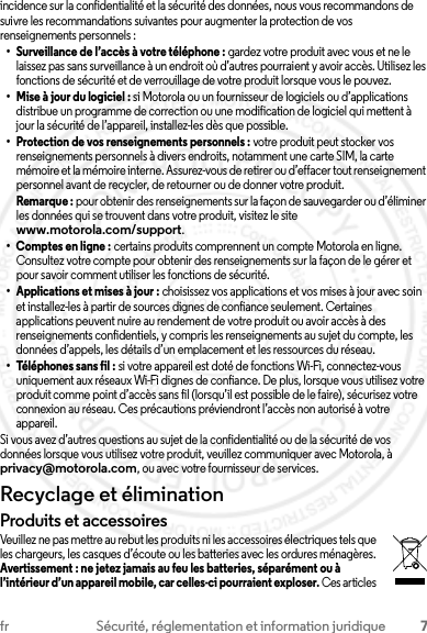 7fr Sécurité, réglementation et information juridiqueincidence sur la confidentialité et la sécurité des données, nous vous recommandons de suivre les recommandations suivantes pour augmenter la protection de vos renseignements personnels :• Surveillance de l’accès à votre téléphone : gardez votre produit avec vous et ne le laissez pas sans surveillance à un endroit où d’autres pourraient y avoir accès. Utilisez les fonctions de sécurité et de verrouillage de votre produit lorsque vous le pouvez.• Mise à jour du logiciel : si Motorola ou un fournisseur de logiciels ou d’applications distribue un programme de correction ou une modification de logiciel qui mettent à jour la sécurité de l’appareil, installez-les dès que possible.• Protection de vos renseignements personnels : votre produit peut stocker vos renseignements personnels à divers endroits, notamment une carte SIM, la carte mémoire et la mémoire interne. Assurez-vous de retirer ou d’effacer tout renseignement personnel avant de recycler, de retourner ou de donner votre produit.Remarque : pour obtenir des renseignements sur la façon de sauvegarder ou d’éliminer les données qui se trouvent dans votre produit, visitez le site www.motorola.com/support.•Comptes en ligne: certains produits comprennent un compte Motorola en ligne. Consultez votre compte pour obtenir des renseignements sur la façon de le gérer et pour savoir comment utiliser les fonctions de sécurité.• Applications et mises à jour : choisissez vos applications et vos mises à jour avec soin et installez-les à partir de sources dignes de confiance seulement. Certaines applications peuvent nuire au rendement de votre produit ou avoir accès à des renseignements confidentiels, y compris les renseignements au sujet du compte, les données d’appels, les détails d’un emplacement et les ressources du réseau.• Téléphones sans fil : si votre appareil est doté de fonctions Wi-Fi, connectez-vous uniquement aux réseaux Wi-Fi dignes de confiance. De plus, lorsque vous utilisez votre produit comme point d’accès sans fil (lorsqu’il est possible de le faire), sécurisez votre connexion au réseau. Ces précautions préviendront l’accès non autorisé à votre appareil.Si vous avez d’autres questions au sujet de la confidentialité ou de la sécurité de vos données lorsque vous utilisez votre produit, veuillez communiquer avec Motorola, à privacy@motorola.com, ou avec votre fournisseur de services.Recyclage et éliminationRecyclageProduits et accessoiresVeuillez ne pas mettre au rebut les produits ni les accessoires électriques tels que les chargeurs, les casques d’écoute ou les batteries avec les ordures ménagères. Avertissement : ne jetez jamais au feu les batteries, séparément ou à l’intérieur d’un appareil mobile, car celles-ci pourraient exploser. Ces articles 2013.07.29 