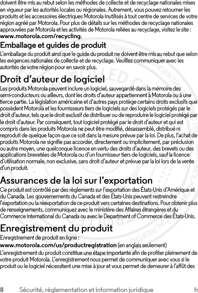 8Sécurité, réglementation et information juridique frdoivent être mis au rebut selon les méthodes de collecte et de recyclage nationales mises en vigueur par les autorités locales ou régionales. Autrement, vous pouvez retourner les produits et les accessoires électriques Motorola inutilisés à tout centre de services de votre région agréé par Motorola. Pour plus de détails sur les méthodes de recyclage nationales approuvées par Motorola et les activités de Motorola reliées au recyclage, visitez le site : www.motorola.com/recycling.Emballage et guides de produitL’emballage du produit ainsi que le guide du produit ne doivent être mis au rebut que selon les exigences nationales de collecte et de recyclage. Veuillez communiquer avec les autorités de votre région pour en savoir plus.Droit d’auteur de logicielAvis sur le droit d’auteur de logicielLes produits Motorola peuvent inclure un logiciel, sauvegardé dans la mémoire des semi-conducteurs ou ailleurs, dont les droits d’auteur appartiennent à Motorola ou à une tierce partie. La législation américaine et d’autres pays protège certains droits exclusifs que possèdent Motorola et les fournisseurs tiers de logiciels sur des logiciels protégés par le droit d’auteur, tels que le droit exclusif de distribuer ou de reproduire le logiciel protégé par le droit d’auteur. Par conséquent, tout logiciel protégé par le droit d’auteur et qui est compris dans les produits Motorola ne peut être modifié, désassemblé, distribué ni reproduit de quelque façon que ce soit dans la mesure prévue par la loi. De plus, l’achat de produits Motorola ne signifie pas accorder, directement ou implicitement, par préclusion ou autre moyen, une quelconque licence en vertu des droits d’auteur, des brevets ou des applications brevetées de Motorola ou d’un fournisseur tiers de logiciels, sauf la licence d’utilisation normale, non exclusive, sans droit d’auteur et prévue par la loi lors de la vente d’un produit.Assurances de la loi sur l’exportationLoi sur l’exporta tionCe produit est contrôlé par des règlements sur l’exportation des États-Unis d’Amérique et du Canada. Les gouvernements du Canada et des États-Unis peuvent restreindre l’exportation ou la réexportation de ce produit vers certaines destinations. Pour obtenir plus de renseignements, communiquez avec le ministère des Affaires étrangères et du Commerce international du Canada ou avec le Department of Commerce des États-Unis.Enregistrement du produitEnregistrementEnregistrement de produit en ligne :www.motorola.com/us/productregistration (en anglais seulement)L’enregistrement du produit constitue une étape importante afin de profiter pleinement de votre produit Motorola. L’enregistrement nous permet de communiquer avec vous si le produit ou le logiciel nécessitent une mise à jour et vous permet de demeurer à l’affût des 2013.07.29 