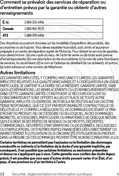 12 Sécurité, réglementation et information juridique frComment se prévaloir des services de réparation ou d’entretien prévus par la garantie ou obtenir d’autres renseignementsDes directives vous seront données sur les modalités d’expédition des produits, des accessoires ou du logiciel. Vous devez expédier le produit, port, droits et assurance prépayés à un centre de réparation agréé de Motorola. Pour obtenir le service de garantie, vous devez inclure : (a) une copie du reçu, de l’acte de vente ou de toute autre preuve d’achat équivalente; (b) une description écrite du problème; (c) le nom de votre fournisseur de services, le cas échéant; (d) le nom et l’adresse du détaillant (le cas échéant), et surtout, (e) votre adresse et votre numéro de téléphone.Autres limitationsLES GARANTIES IMPLICITES, Y COMPRIS, MAIS SANS S’Y LIMITER, LES GARANTIES IMPLICITES RELATIVES À LA QUALITÉ MARCHANDE ET À L’ADÉQUATION À UN USAGE PARTICULIER, SE LIMITENT À LA DURÉE DE LA PRÉSENTE GARANTIE LIMITÉE, SANS QUOI LES RÉPARATIONS, LES REMPLACEMENTS OU LES REMBOURSEMENTS PRÉVUS DANS CETTE GARANTIE LIMITÉE CONSTITUENT LE RECOURS EXCLUSIF DU CONSOMMATEUR ET SONT OFFERTS AU LIEU ET PLACE DE TOUTE AUTRE GARANTIE, IMPLICITE OU EXPRESSE. MOTOROLA NE PEUT EN AUCUN CAS ÊTRE TENUE RESPONSABLE, QUE CE SOIT PAR RESPONSABILITÉ CONTRACTUELLE OU DÉLICTUELLE (Y COMPRIS LA NÉGLIGENCE), DE DOMMAGES EXCÉDANT LE PRIX D’ACHAT DU PRODUIT, DE L’ACCESSOIRE OU DU LOGICIEL, NI DES DOMMAGES INDIRECTS, ACCESSOIRES, PARTICULIERS OU IMMATÉRIELS DE QUELQUE NATURE QU’ILS SOIENT, NI DES PERTES DE REVENUS OU DE PROFITS, DES PERTES COMMERCIALES, DES PERTES D’INFORMATIONS OU DE DONNÉES, DE LOGICIELS OU D’APPLICATIONS, OU D’AUTRES PERTES FINANCIÈRES LIÉES DIRECTEMENT OU INDIRECTEMENT À L’UTILISATION OU À L’INCAPACITÉ D’UTILISATION DU PRODUIT, DANS LA MESURE OÙ CES DOMMAGES PEUVENT ÊTRE NON RECONNUS PAR LA LOI.Certains territoires ne permettent pas l’exclusion ou la limitation des dommages consécutifs ou indirects ni la limitation de la durée d’une garantie implicite; par conséquent, il est possible que certaines limitations ou exclusions présentées ci-dessus ne s’appliquent pas à vous. Cette garantie vous confère des droits légaux précis; il est possible que vous ayez d’autres droits pouvant varier d’un État, d’un pays, d’une province ou d’un territoire à l’autre.É.-U.1-800-331-6456Canada1-800-461-4575ATS1-888-390-64562013.07.29 