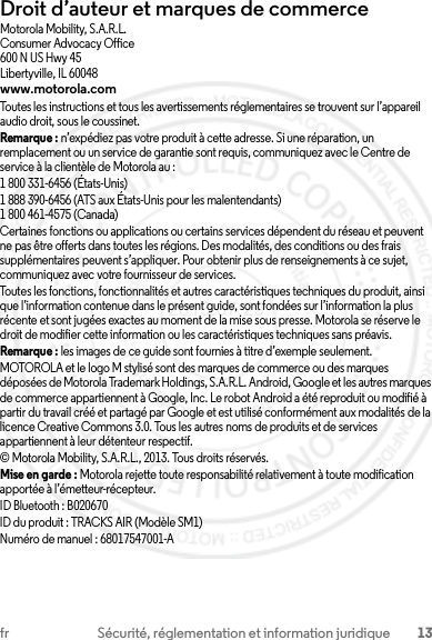 13fr Sécurité, réglementation et information juridiqueDroit d’auteur et marques de commerceMotorola Mobility, S.A.R.L.Consumer Advocacy Office600 N US Hwy 45Libertyville, IL 60048www.motorola.comToutes les instructions et tous les avertissements réglementaires se trouvent sur l’appareil audio droit, sous le coussinet.Remarque : n’expédiez pas votre produit à cette adresse. Si une réparation, un remplacement ou un service de garantie sont requis, communiquez avec le Centre de service à la clientèle de Motorola au :1 800 331-6456 (États-Unis)1 888 390-6456 (ATS aux États-Unis pour les malentendants)1 800 461-4575 (Canada)Certaines fonctions ou applications ou certains services dépendent du réseau et peuvent ne pas être offerts dans toutes les régions. Des modalités, des conditions ou des frais supplémentaires peuvent s’appliquer. Pour obtenir plus de renseignements à ce sujet, communiquez avec votre fournisseur de services.Toutes les fonctions, fonctionnalités et autres caractéristiques techniques du produit, ainsi que l’information contenue dans le présent guide, sont fondées sur l’information la plus récente et sont jugées exactes au moment de la mise sous presse. Motorola se réserve le droit de modifier cette information ou les caractéristiques techniques sans préavis.Remarque : les images de ce guide sont fournies à titre d’exemple seulement.MOTOROLA et le logo M stylisé sont des marques de commerce ou des marques déposées de Motorola Trademark Holdings, S.A.R.L. Android, Google et les autres marques de commerce appartiennent à Google, Inc. Le robot Android a été reproduit ou modifié à partir du travail créé et partagé par Google et est utilisé conformément aux modalités de la licence Creative Commons 3.0. Tous les autres noms de produits et de services appartiennent à leur détenteur respectif.© Motorola Mobility, S.A.R.L., 2013. Tous droits réservés.Mise en garde : Motorola rejette toute responsabilité relativement à toute modification apportée à l’émetteur-récepteur.ID Bluetooth : B020670ID du produit : TRACKS AIR (Modèle SM1)Numéro de manuel : 68017547001-A2013.07.29 